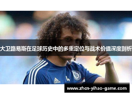 大卫路易斯在足球历史中的多重定位与战术价值深度剖析 大卫路易斯在足球历史中的多重定位与战术价值深度剖析