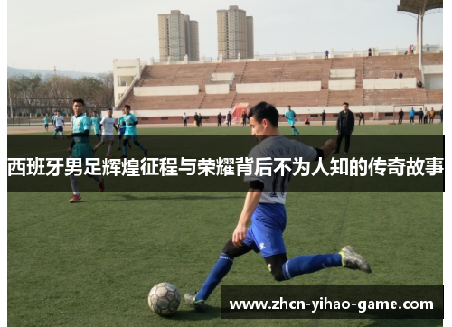 西班牙男足辉煌征程与荣耀背后不为人知的传奇故事